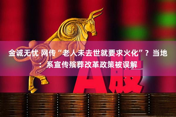 金诚无忧 网传“老人未去世就要求火化”？当地：系宣传殡葬改革政策被误解