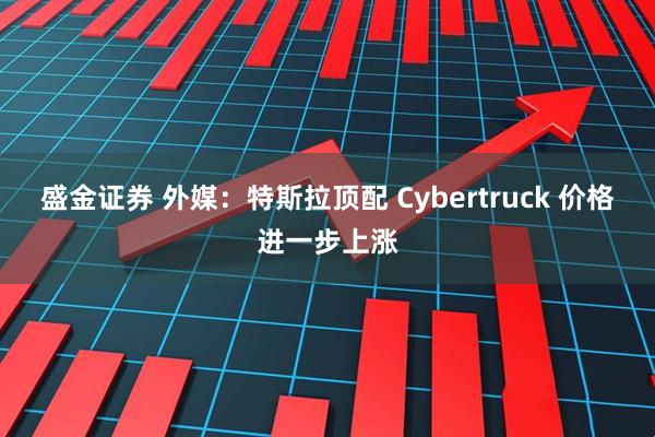 盛金证券 外媒：特斯拉顶配 Cybertruck 价格进一步上涨