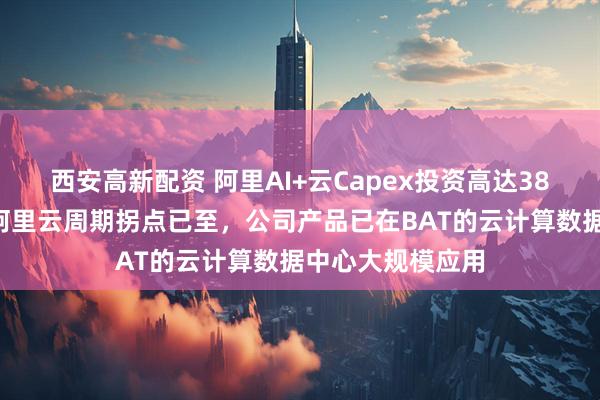 西安高新配资 阿里AI+云Capex投资高达386亿元，机构称阿里云周期拐点已至，公司产品已在BAT的云计算数据中心大规模应用