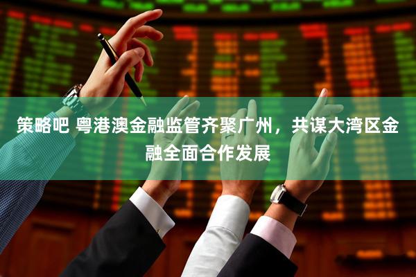 策略吧 粤港澳金融监管齐聚广州，共谋大湾区金融全面合作发展