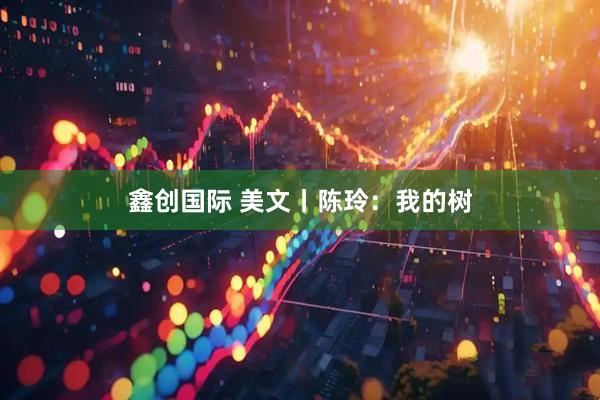 鑫创国际 美文丨陈玲：我的树