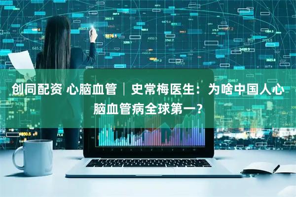 创同配资 心脑血管│史常梅医生：为啥中国人心脑血管病全球第一？