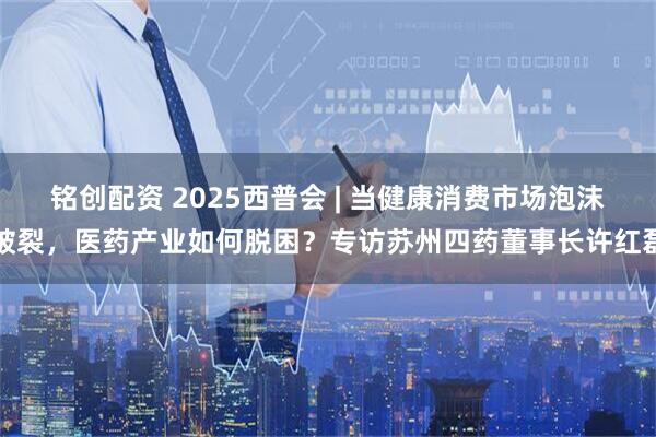 铭创配资 2025西普会 | 当健康消费市场泡沫破裂，医药产业如何脱困？专访苏州四药董事长许红磊