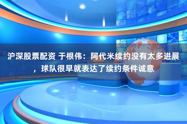 沪深股票配资 于根伟：阿代米续约没有太多进展，球队很早就表达了续约条件诚意