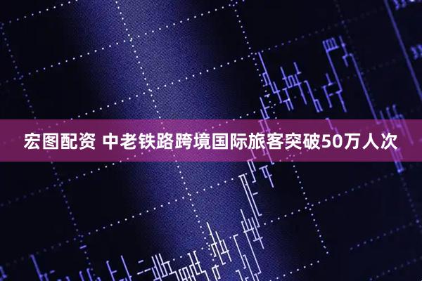 宏图配资 中老铁路跨境国际旅客突破50万人次