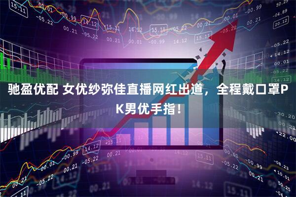 驰盈优配 女优纱弥佳直播网红出道，全程戴口罩PK男优手指！