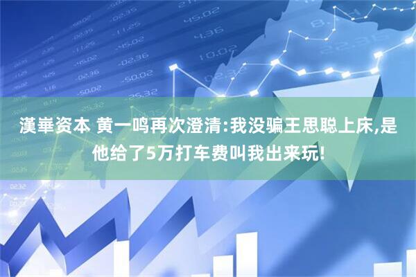 漢崋资本 黄一鸣再次澄清:我没骗王思聪上床,是他给了5万打车费叫我出来玩!