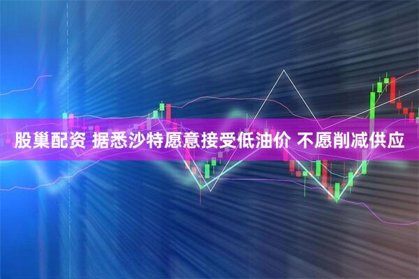 股巢配资 据悉沙特愿意接受低油价 不愿削减供应