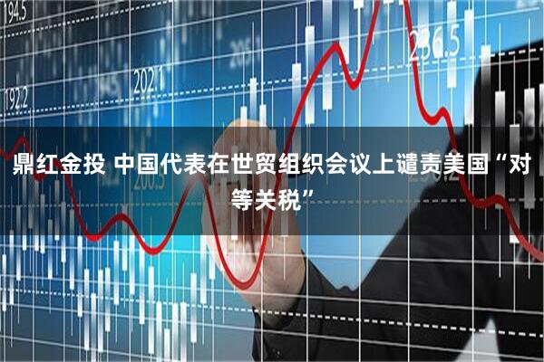 鼎红金投 中国代表在世贸组织会议上谴责美国“对等关税”