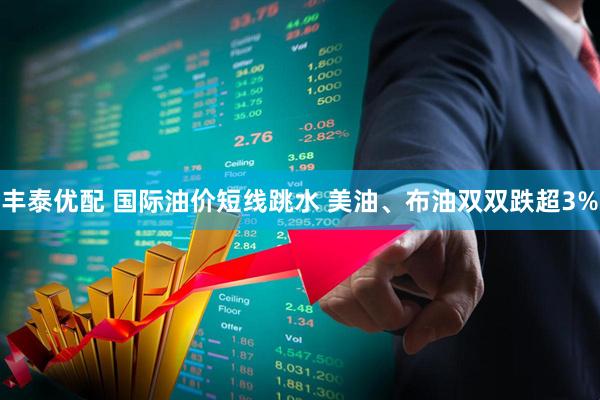 丰泰优配 国际油价短线跳水 美油、布油双双跌超3%