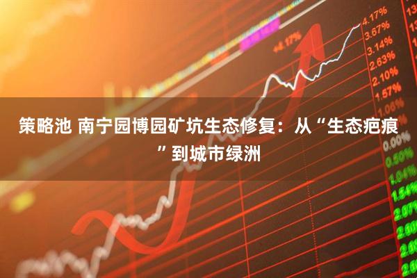 策略池 南宁园博园矿坑生态修复:从“生态疤痕”到城市绿洲