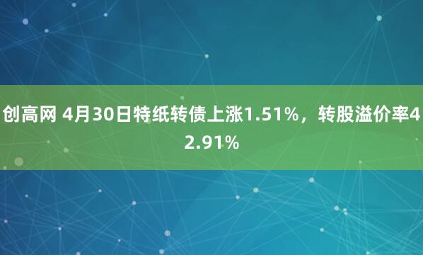 创高网 4月30日特纸转债上涨1.51%，转股溢价率42.91%