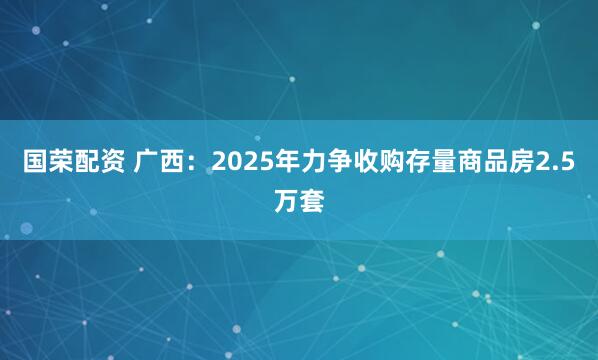 国荣配资 广西：2025年力争收购存量商品房2.5万套