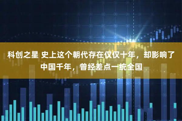 科创之星 史上这个朝代存在仅仅十年，却影响了中国千年，曾经差点一统全国