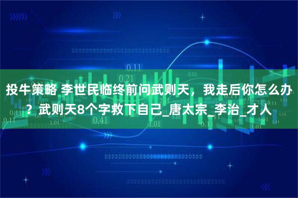 投牛策略 李世民临终前问武则天，我走后你怎么办？武则天8个字救下自己_唐太宗_李治_才人