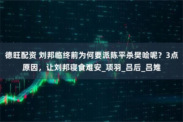 德旺配资 刘邦临终前为何要派陈平杀樊哙呢？3点原因，让刘邦寝食难安_项羽_吕后_吕雉