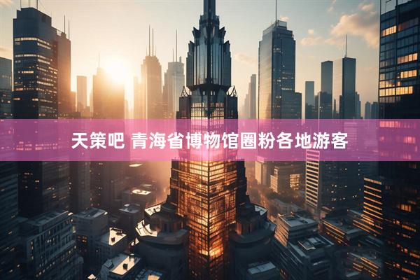天策吧 青海省博物馆圈粉各地游客