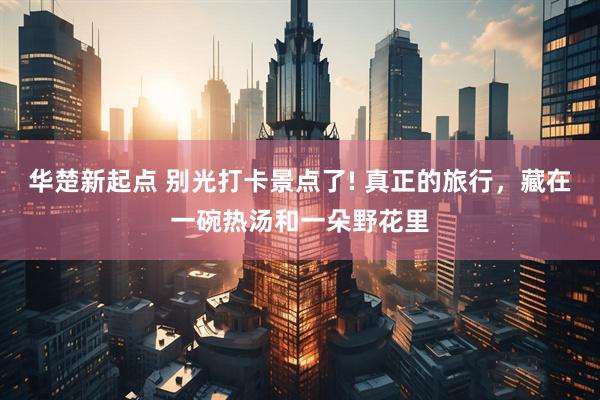 华楚新起点 别光打卡景点了! 真正的旅行，藏在一碗热汤和一朵野花里