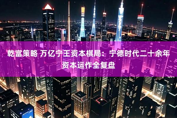 乾富策略 万亿宁王资本棋局：宁德时代二十余年资本运作全复盘