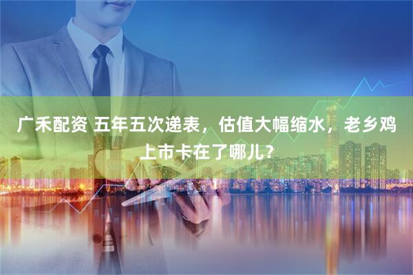 广禾配资 五年五次递表，估值大幅缩水，老乡鸡上市卡在了哪儿？